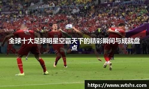 全球十大足球明星空霸天下的精彩瞬间与成就盘点